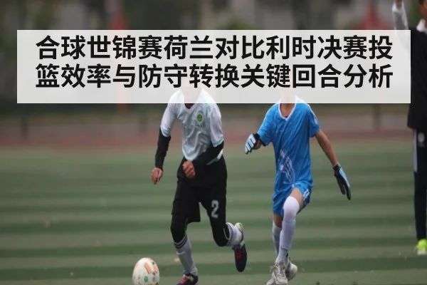 合球世锦赛荷兰对比利时决赛投篮效率与防守转换关键回合分析