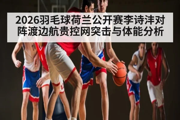 2026羽毛球荷兰公开赛李诗沣对阵渡边航贵控网突击与体能分析
