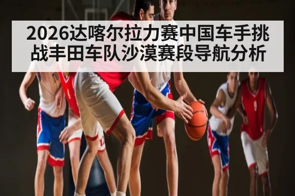 2026达喀尔拉力赛中国车手挑战丰田车队沙漠赛段导航分析