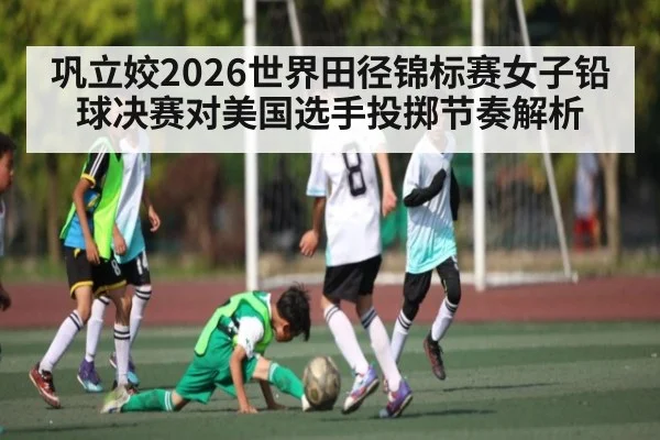 巩立姣2026世界田径锦标赛女子铅球决赛对美国选手投掷节奏解析